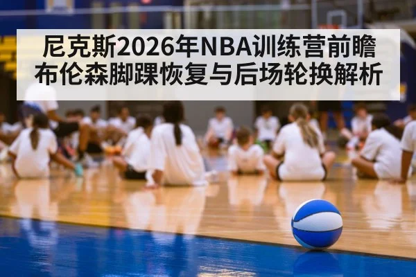 尼克斯2026年NBA训练营前瞻 布伦森脚踝恢复与后场轮换解析